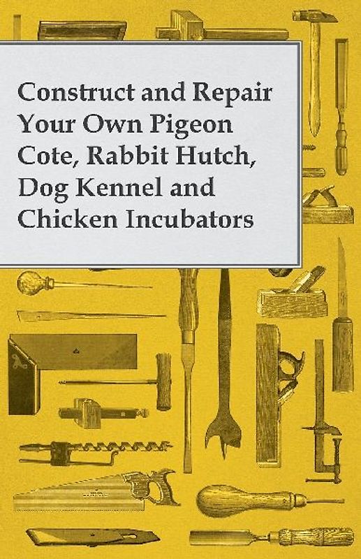 Construct and Repair Your Own Pigeon Cote, Rabbit Hutch, Dog Kennel and Chicken Incubators