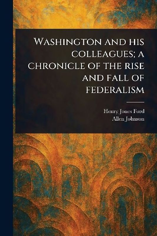 Washington and His Colleagues; a Chronicle of the Rise and Fall of Federalism