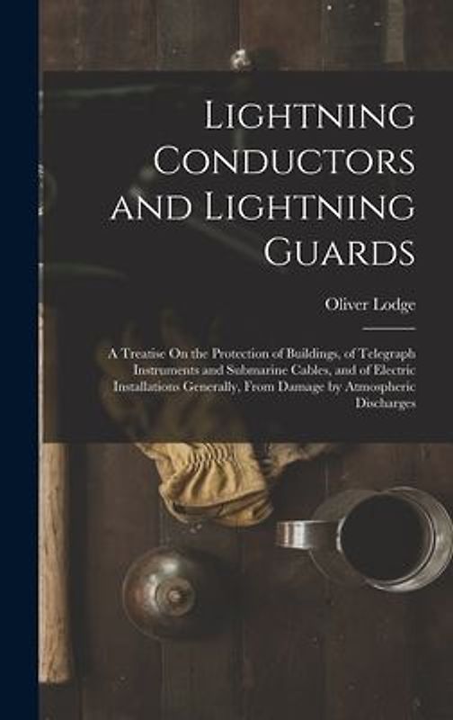 Lightning Conductors and Lightning Guards: A Treatise On the Protection of Buildings, of Telegraph Instruments and Submarine Cables, and of Electric I