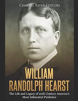 William Randolph Hearst: The Life and Legacy of 20th Century America’s Most Influential Publisher