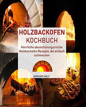 Holzbackofen Kochbuch: Herrliche abwechslungsreiche Holzbackofen Rezepte, die einfach schmecken