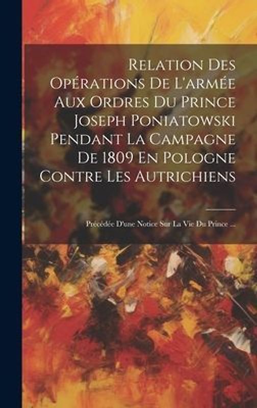 Relation Des Opérations De L'armée Aux Ordres Du Prince Joseph Poniatowski Pendant La Campagne De 1809 En Pologne Contre Les Autrichiens: Précédée D'u