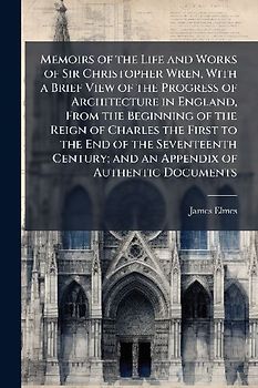 Memoirs of the Life and Works of Sir Christopher Wren, With a Brief View of the Progress of Architecture in England, From the Beginning of the Reign of Charles the First to the End of the Seventeenth Century; and an Appendix of Authentic Documents