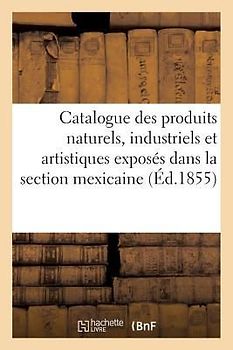 Catalogue Des Produits Naturels, Industriels Et Artistiques Exposés Dans La Section Mexicaine