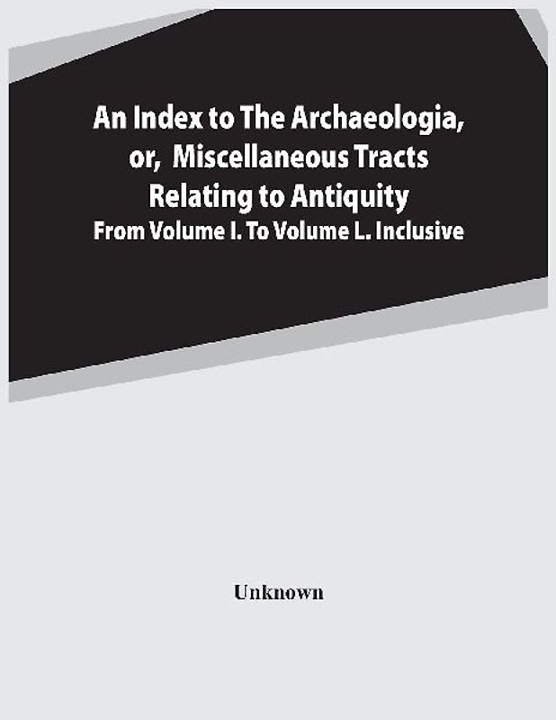 An Index To The Archaeologia, Or, Miscellaneous Tracts Relating To Antiquity From Volume I. To Volume L. Inclusive