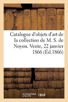 Catalogue d'Objets d'Art Et de Curiosité de la Collection de M. S. de Noyon. Vente, 22 Janvier 1866