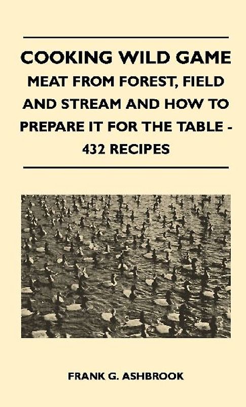 Cooking Wild Game - Meat From Forest, Field And Stream And How To Prepare It For The Table - 432 Recipes