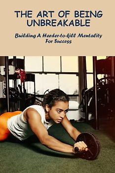 The Art Of Being Unbreakable: Building A Harder-To-Kill Mentality For Success