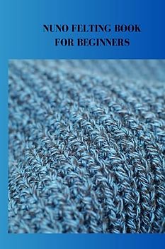 NUNO FELTING BOOK FOR BEGINNERS: Complete nuno felting guide for beginners, techniques, tips for prefelt and supplies required