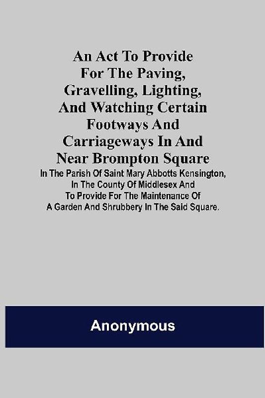 An Act to Provide for the Paving, Gravelling, Lighting, and Watching Certain Footways and Carriageways in and Near Brompton Square; In the Parish of Saint Mary Abbotts Kensington, in the County of Middlesex and to Provide for the Maintenance of a Garden a
