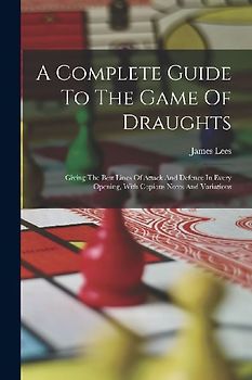 A Complete Guide To The Game Of Draughts: Giving The Best Lines Of Attack And Defence In Every Opening, With Copious Notes And Variations