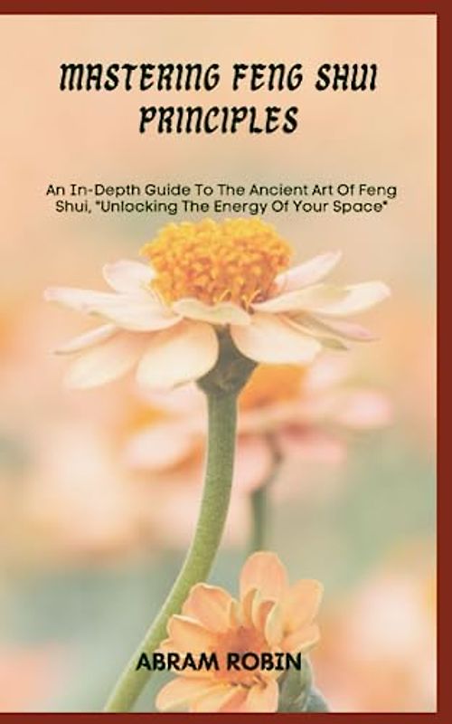 MASTERING FENG SHUI PRINCIPLES: An In-Depth Guide To The Ancient Art Of Feng Shui, "Unlocking The Energy Of Your Space"