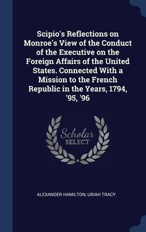 Scipio's Reflections on Monroe's View of the Conduct of the Executive on the Foreign Affairs of the United States. Connected With a Mission to the French Republic in the Years, 1794, '95, '96