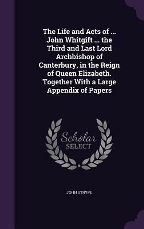 The Life and Acts of ... John Whitgift ... the Third and Last Lord Archbishop of Canterbury, in the Reign of Queen Elizabeth. Together With a Large Appendix of Papers