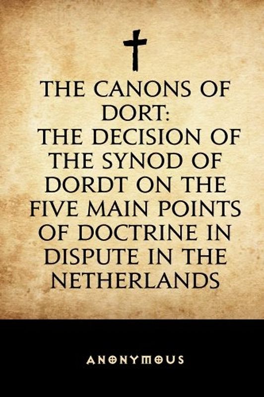 The Canons of Dort: The Decision of the Synod of Dordt on the Five Main Points of Doctrine in Dispute in the Netherlands