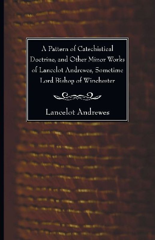 A Pattern of Catechistical Doctrine, and Other Minor Works of Lancelot Andrewes, Sometime Lord Bishop of Winchester