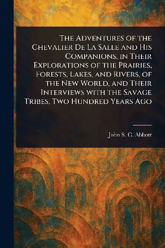 The Adventures of the Chevalier De La Salle and His Companions, in Their Explorations of the Prairies, Forests, Lakes, and Rivers, of the New World, and Their Interviews With the Savage Tribes, Two Hundred Years Ago