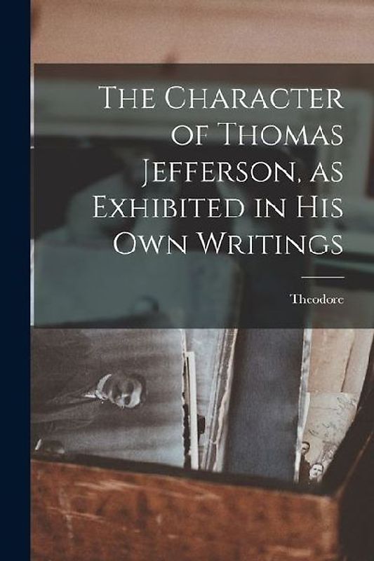 The Character of Thomas Jefferson, as Exhibited in His Own Writings