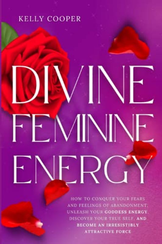 Divine Feminine Energy: How to Conquer Your Fears and Feelings of Abandonment, Unleash Your Goddess Energy, Discover Your True Self, and Become an Irresistibly Attractive Force