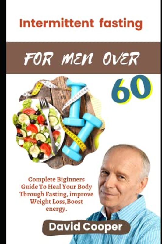 INTERMITTENTFASTING FOR MEN OVER 60: Complete Beginner’s Guide to Heal Your Body through Fasting, Improve Weight Loss, Boost Energy
