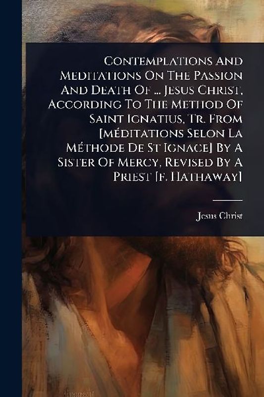 Contemplations And Meditations On The Passion And Death Of ... Jesus Christ, According To The Method Of Saint Ignatius, Tr. From [mÃ(c)ditations Selon La MÃ(c)thode De St Ignace] By A Sister Of Mercy, Revised By A Priest [f. Hathaway]