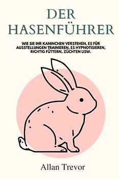 Der Hasenführer: Wie Sie Ihr Kaninchen verstehen, es für Ausstellungen trainieren, es hypnotisieren, richtig füttern, züchten usw.