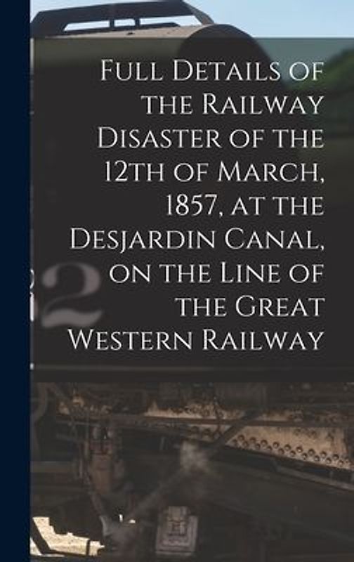 Full Details of the Railway Disaster of the 12th of March, 1857, at the Desjardin Canal, on the Line of the Great Western Railway [microform]