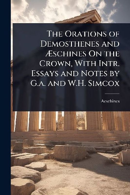 The Orations of Demosthenes and Ãschines On the Crown, With Intr. Essays and Notes by G.a. and W.H. Simcox