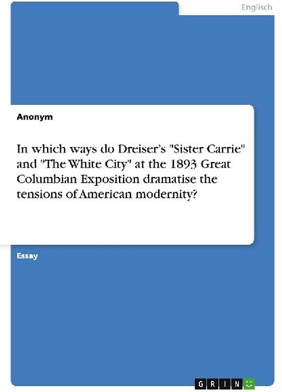 In which ways do Dreiser's "Sister Carrie" and "The White City" at the 1893 Great Columbian Exposition dramatise the tensions of American modernity?