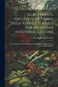 Select Plants (exclusive of Timber Trees) Readily Eligible for Victorian Industrial Culture: With Indications of Their Native Countries and Some of Th