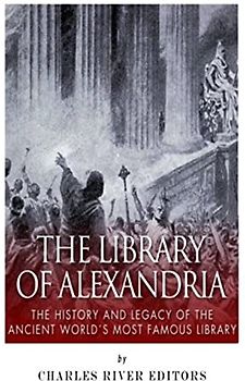 The Library of Alexandria: The History and Legacy of the Ancient World’s Most Famous Library