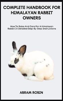 COMPLETE HANDBOOK FOR HIMALAYAN RABBIT OWNERS: How To Raise And Care For A Himalayan Rabbit In Detailed Step-By-Step Instructions