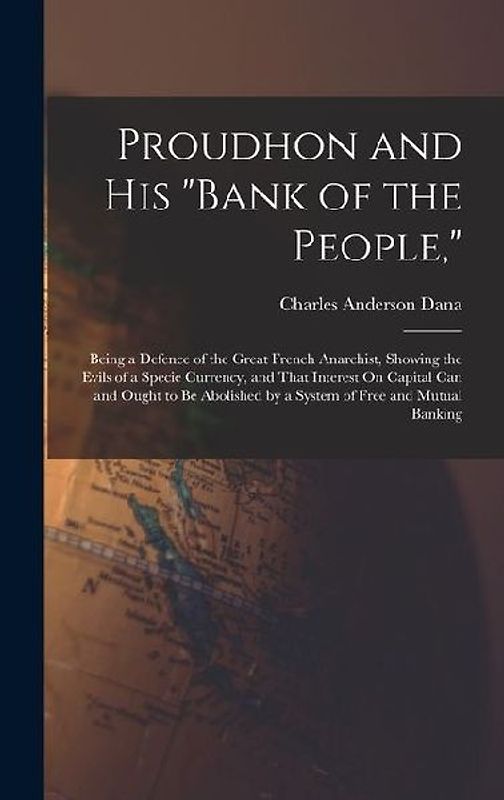 Proudhon and His "Bank of the People,": Being a Defence of the Great French Anarchist, Showing the Evils of a Specie Currency, and That Interest On Ca