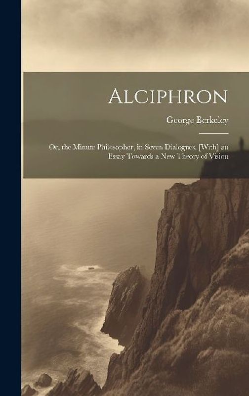 Alciphron: Or, the Minute Philosopher, in Seven Dialogues. [With] an Essay Towards a New Theory of Vision