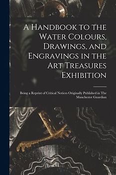 A Handbook to the Water Colours, Drawings, and Engravings in the Art Treasures Exhibition: Being a Reprint of Critical Notices Originally Published in