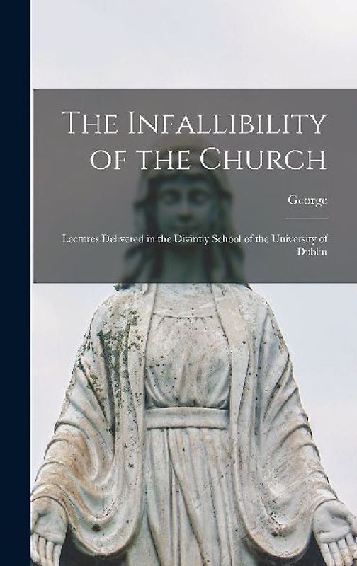 The Infallibility of the Church: Lectures Delivered in the Divintiy School of the University of Dublin