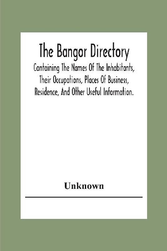 The Bangor Directiory; Containing The Names Of The Inhabitants, Their Occupations, Places Of Business, Residence, And Other Useful Information.