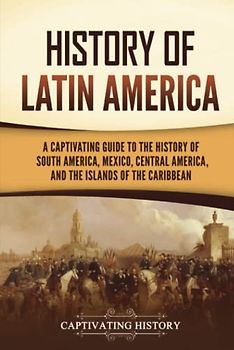History of Latin America: A Captivating Guide to the History of South America, Mexico, Central America, and the Islands of the Caribbean (South American Countries)
