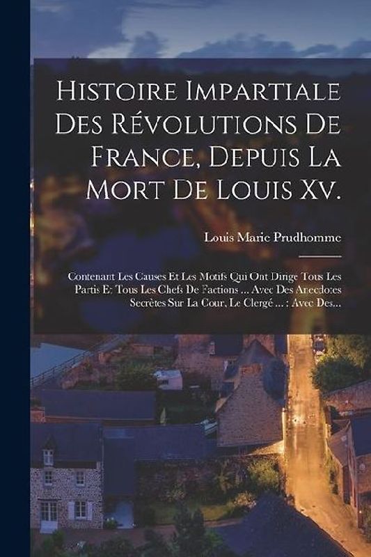 Histoire Impartiale Des Révolutions De France, Depuis La Mort De Louis Xv.: Contenant Les Causes Et Les Motifs Qui Ont Dirigé Tous Les Partis Et Tous
