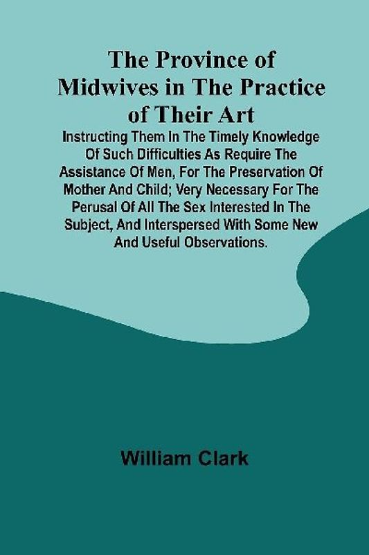 The Province of Midwives in the Practice of their Art; Instructing them in the timely knowledge of such difficulties as require the assistance of Men, for the preservation of Mother and Child; very necessary for the perusal of all the sex interested in th