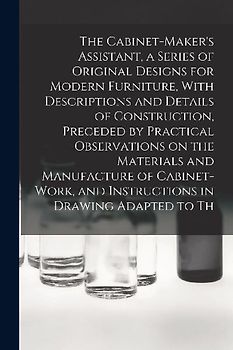 The Cabinet-Maker's Assistant, a Series of Original Designs for Modern Furniture, With Descriptions and Details of Construction, Preceded by Practical