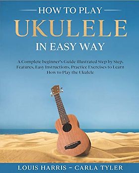 How to Play Ukulele in Easy Way: Learn How to Play Ukulele in Easy Way by this Complete beginner’s guide Step by Step illustrated!Ukulele Basics, Features, Easy Instructions, Practice Exercises