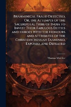 Brahminical Fraud Detected, Or, the Attempts of the Sacerdotal Tribe of India to Invest Their Fabulous Deities and Heroes With the Honours and Attributes of the Christian Messiah Examined, Exposed, and Defeated