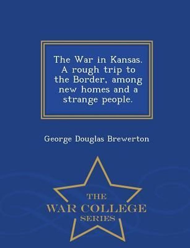 The War in Kansas. a Rough Trip to the Border, Among New Homes and a Strange People. - War College Series