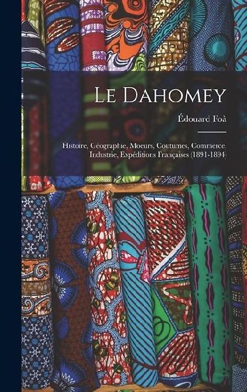 Le Dahomey: Histoire, Géographie, Moeurs, Coutumes, Commerce, Industrie, Expéditions Françaises (1891-1894)