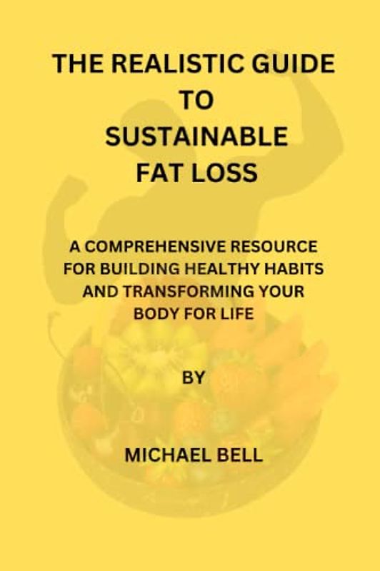 THE REALISTIC GUIDE TO SUSTAINABLE FAT LOSS: A COMPREHENSIVE RESOURCE FOR BUILDING HEALTHY HABITS AND TRANSFORMING YOUR BODY FOR LIFE