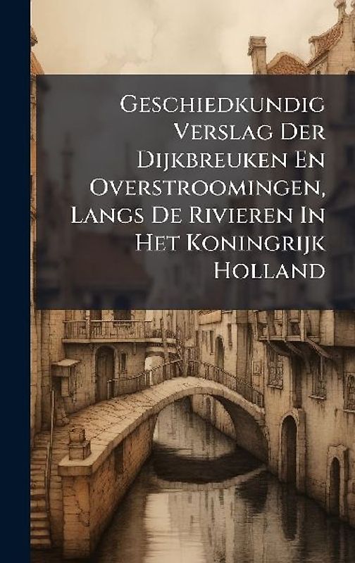 Geschiedkundig Verslag Der Dijkbreuken En Overstroomingen, Langs De Rivieren In Het Koningrijk Holland