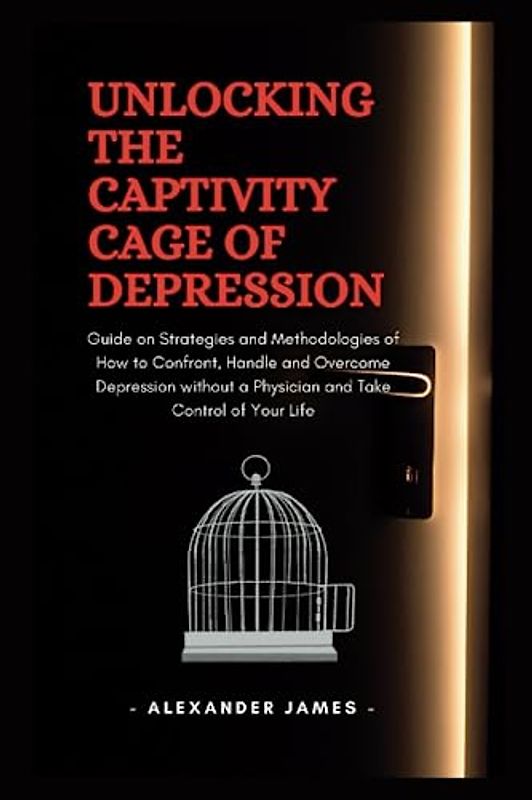 Unlocking The Captivity Cage Of Depression: Guide on Strategies and Methodologies of How to Confront, Handle and Overcome Depression without a Physician and Take Control of Your Life