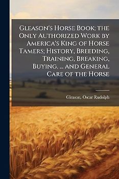 Gleason's Horse Book; the Only Authorized Work by America's King of Horse Tamers; History, Breeding, Training, Breaking, Buying, ... and General Care of the Horse