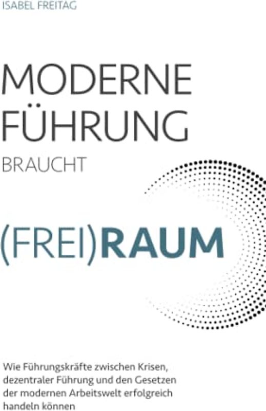Moderne Führung braucht (Frei)Raum – Wie Führungskräfte zwischen Krisen, dezentraler Führung und den Gesetzen der modernen Arbeitswelt erfolgreich handeln können